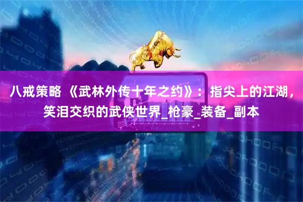八戒策略 《武林外传十年之约》：指尖上的江湖，笑泪交织的武侠世界_枪豪_装备_副本