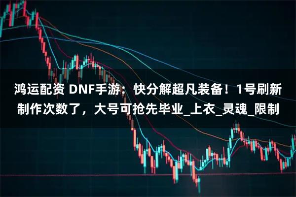 鸿运配资 DNF手游：快分解超凡装备！1号刷新制作次数了，大号可抢先毕业_上衣_灵魂_限制