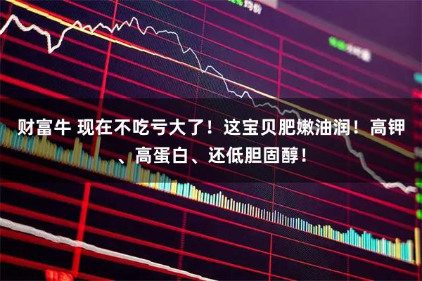 财富牛 现在不吃亏大了！这宝贝肥嫩油润！高钾、高蛋白、还低胆固醇！