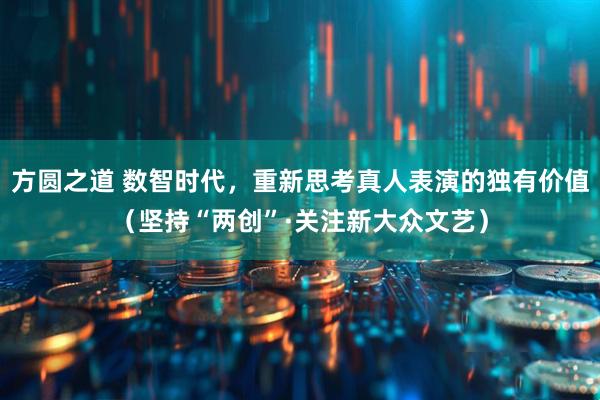 方圆之道 数智时代，重新思考真人表演的独有价值（坚持“两创”·关注新大众文艺）