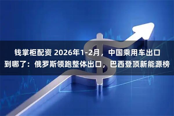 钱掌柜配资 2026年1-2月，中国乘用车出口到哪了：俄罗斯领跑整体出口，巴西登顶新能源榜