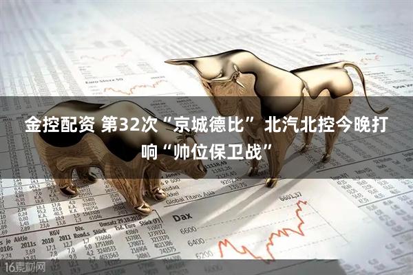 金控配资 第32次“京城德比” 北汽北控今晚打响“帅位保卫战”