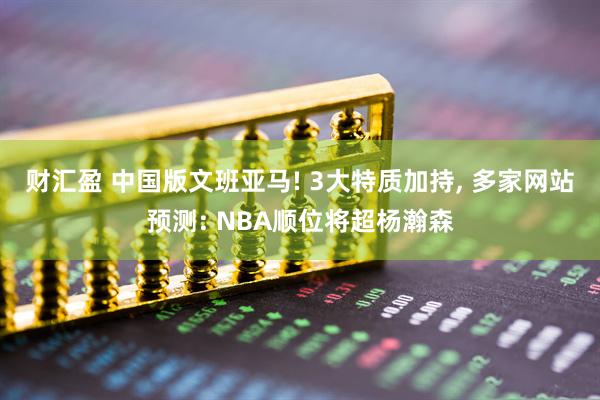 财汇盈 中国版文班亚马! 3大特质加持, 多家网站预测: NBA顺位将超杨瀚森