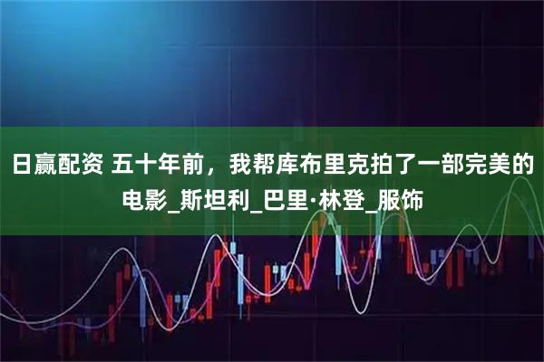 日赢配资 五十年前，我帮库布里克拍了一部完美的电影_斯坦利_巴里·林登_服饰