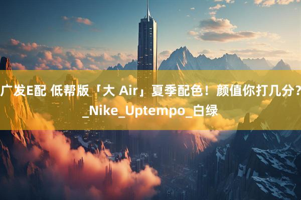 广发E配 低帮版「大 Air」夏季配色！颜值你打几分？_Nike_Uptempo_白绿
