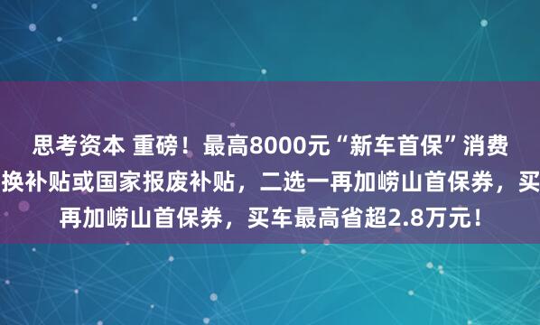 思考资本 重磅！最高8000元“新车首保”消费券可叠加！山东省置换补贴或国家报废补贴，二选一再加崂山首保券，买车最高省超2.8万元！